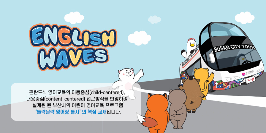 ENGLISH WAVES 핀란드식 영어교육의 아동중심(child-centered), 내용중심(content-centered) 접근방식을 반영하여 설계된 된 부산시의 어린이 영어교육 프로그램 '들락날락 영어랑 놀자' 의 핵심 교재입니다.